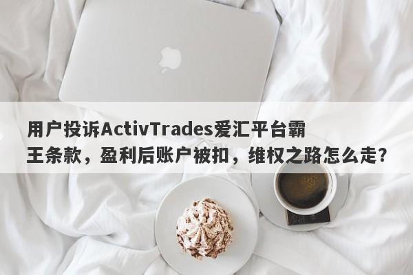 用户投诉ActivTrades爱汇平台霸王条款，盈利后账户被扣，维权之路怎么走？-第1张图片-要懂汇