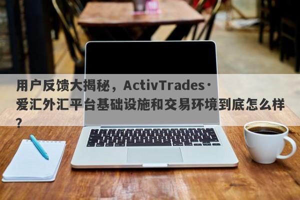 用户反馈大揭秘，ActivTrades·爱汇外汇平台基础设施和交易环境到底怎么样？-第1张图片-要懂汇