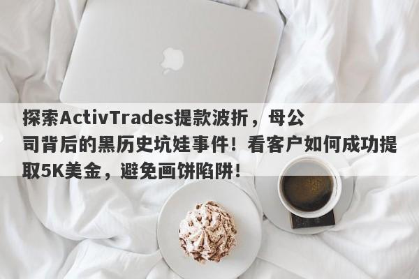 探索ActivTrades提款波折，母公司背后的黑历史坑娃事件！看客户如何成功提取5K美金，避免画饼陷阱！-第1张图片-要懂汇