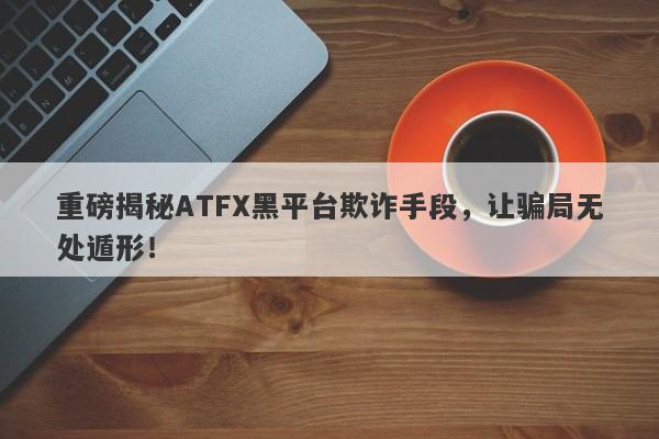 重磅揭秘ATFX黑平台欺诈手段，让骗局无处遁形！-第1张图片-要懂汇