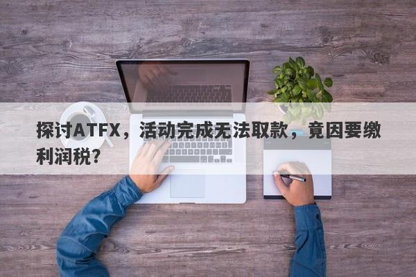 探讨ATFX，活动完成无法取款，竟因要缴利润税？-第1张图片-要懂汇