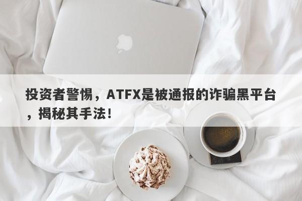 投资者警惕，ATFX是被通报的诈骗黑平台，揭秘其手法！-第1张图片-要懂汇