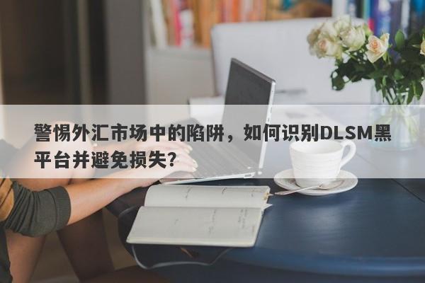 警惕外汇市场中的陷阱，如何识别DLSM黑平台并避免损失？-第1张图片-要懂汇