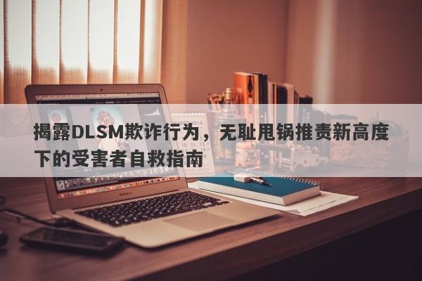 揭露DLSM欺诈行为，无耻甩锅推责新高度下的受害者自救指南-第1张图片-要懂汇