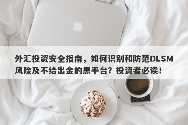 外汇投资安全指南，如何识别和防范DLSM风险及不给出金的黑平台？投资者必读！-第1张图片-要懂汇