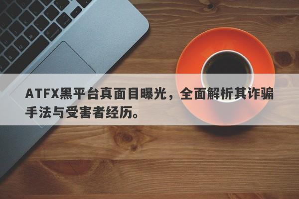 ATFX黑平台真面目曝光，全面解析其诈骗手法与受害者经历。-第1张图片-要懂汇