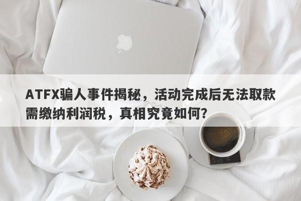 ATFX骗人事件揭秘，活动完成后无法取款需缴纳利润税，真相究竟如何？-第1张图片-要懂汇