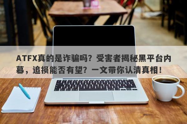 ATFX真的是诈骗吗？受害者揭秘黑平台内幕，追损能否有望？一文带你认清真相！-第1张图片-要懂汇