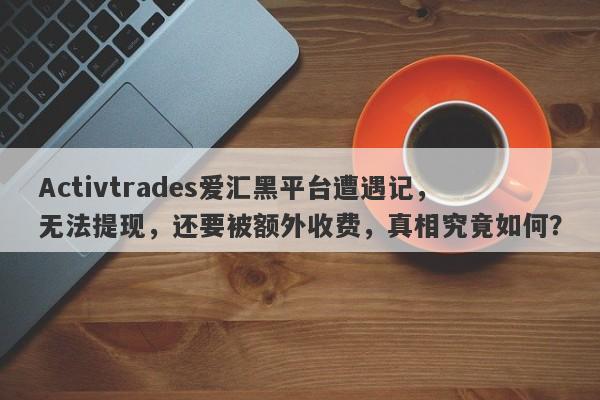 Activtrades爱汇黑平台遭遇记，无法提现，还要被额外收费，真相究竟如何？-第1张图片-要懂汇