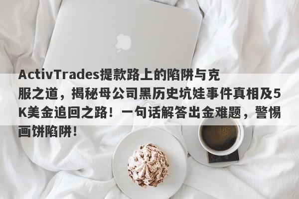 ActivTrades提款路上的陷阱与克服之道，揭秘母公司黑历史坑娃事件真相及5K美金追回之路！一句话解答出金难题，警惕画饼陷阱！-第1张图片-要懂汇