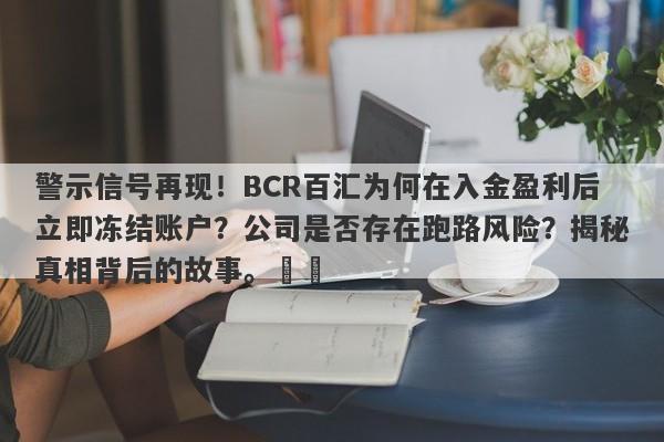 警示信号再现！BCR百汇为何在入金盈利后立即冻结账户？公司是否存在跑路风险？揭秘真相背后的故事。​​-第1张图片-要懂汇