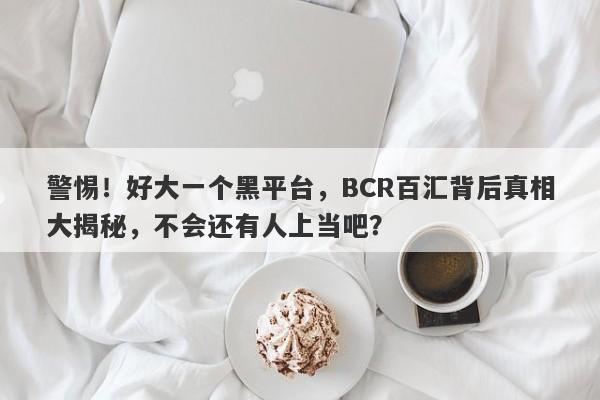 警惕！好大一个黑平台，BCR百汇背后真相大揭秘，不会还有人上当吧？-第1张图片-要懂汇