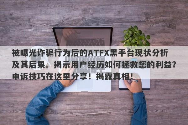 被曝光诈骗行为后的ATFX黑平台现状分析及其后果。揭示用户经历如何拯救您的利益？申诉技巧在这里分享！揭露真相！-第1张图片-要懂汇