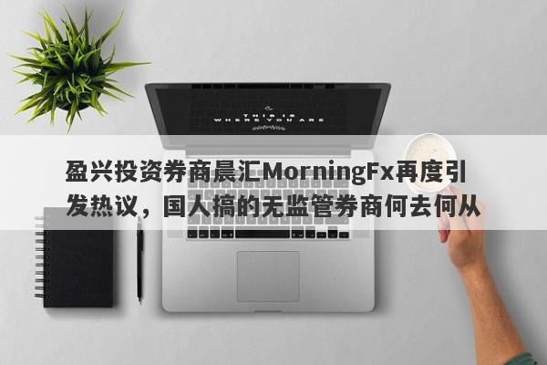 盈兴投资券商晨汇MorningFx再度引发热议，国人搞的无监管券商何去何从-第1张图片-要懂汇