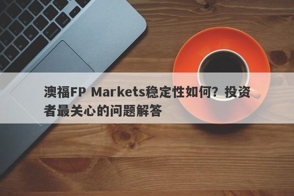 澳福FP Markets稳定性如何？投资者最关心的问题解答-第1张图片-要懂汇