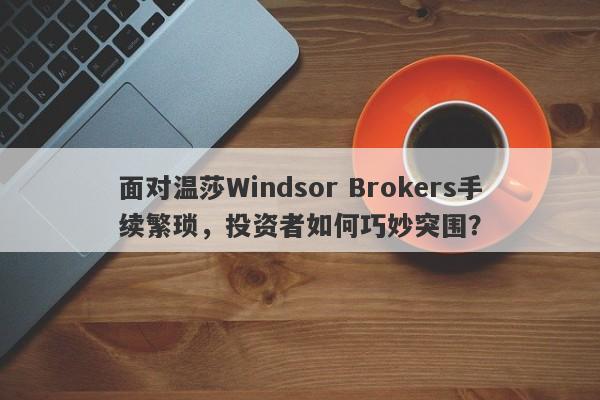 面对温莎Windsor Brokers手续繁琐，投资者如何巧妙突围？-第1张图片-要懂汇