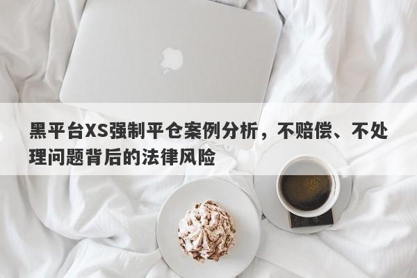 黑平台XS强制平仓案例分析，不赔偿、不处理问题背后的法律风险-第1张图片-要懂汇