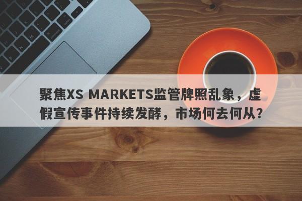 聚焦XS MARKETS监管牌照乱象，虚假宣传事件持续发酵，市场何去何从？-第1张图片-要懂汇