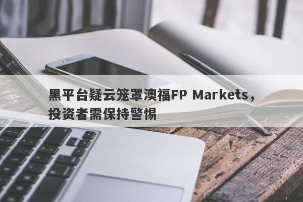 黑平台疑云笼罩澳福FP Markets，投资者需保持警惕-第1张图片-要懂汇