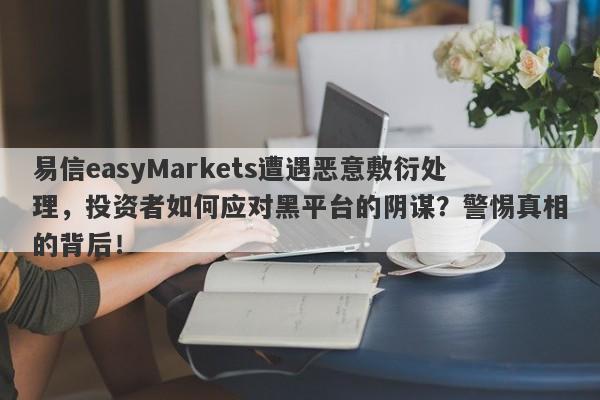 易信easyMarkets遭遇恶意敷衍处理，投资者如何应对黑平台的阴谋？警惕真相的背后！-第1张图片-要懂汇