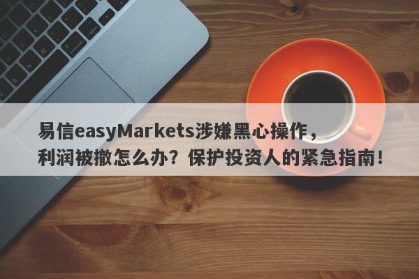 易信easyMarkets涉嫌黑心操作，利润被撤怎么办？保护投资人的紧急指南！-第1张图片-要懂汇