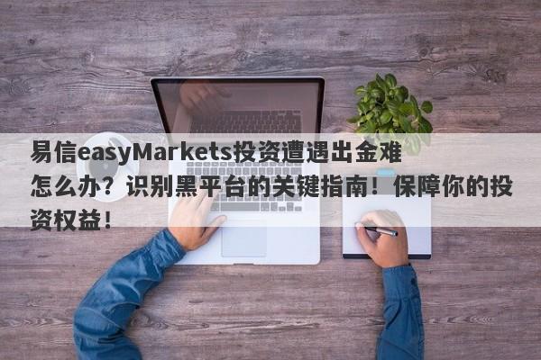 易信easyMarkets投资遭遇出金难怎么办？识别黑平台的关键指南！保障你的投资权益！-第1张图片-要懂汇