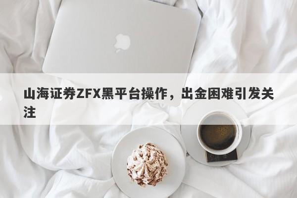 山海证券ZFX黑平台操作，出金困难引发关注-第1张图片-要懂汇