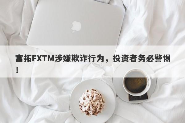 富拓FXTM涉嫌欺诈行为，投资者务必警惕！-第1张图片-要懂汇