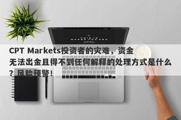 CPT Markets投资者的灾难，资金无法出金且得不到任何解释的处理方式是什么？风险预警！-第1张图片-要懂汇