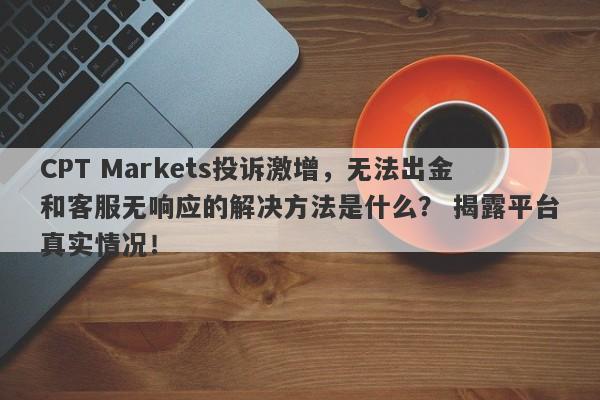 CPT Markets投诉激增，无法出金和客服无响应的解决方法是什么？ 揭露平台真实情况！-第1张图片-要懂汇