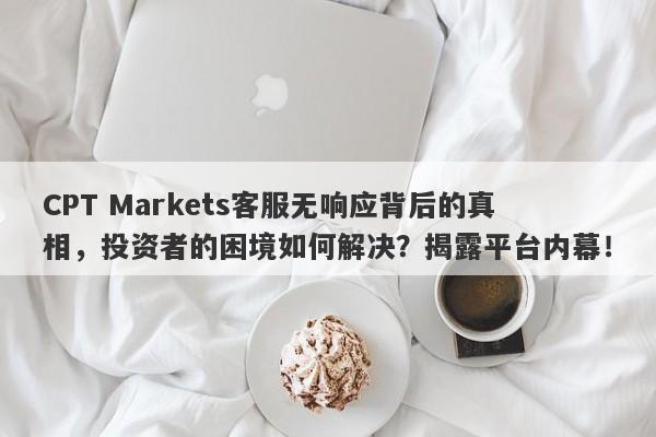 CPT Markets客服无响应背后的真相，投资者的困境如何解决？揭露平台内幕！-第1张图片-要懂汇