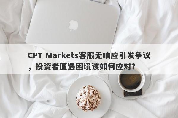 CPT Markets客服无响应引发争议，投资者遭遇困境该如何应对？-第1张图片-要懂汇