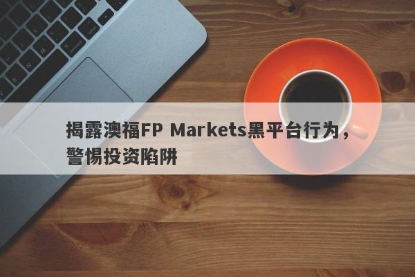 揭露澳福FP Markets黑平台行为，警惕投资陷阱-第1张图片-要懂汇