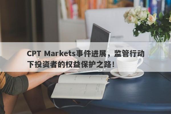 CPT Markets事件进展，监管行动下投资者的权益保护之路！-第1张图片-要懂汇