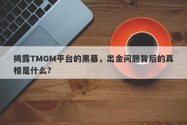 揭露TMGM平台的黑幕，出金问题背后的真相是什么？-第1张图片-要懂汇