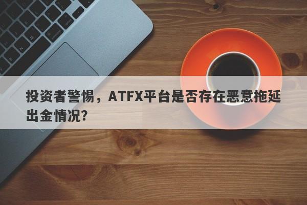 投资者警惕，ATFX平台是否存在恶意拖延出金情况？-第1张图片-要懂汇