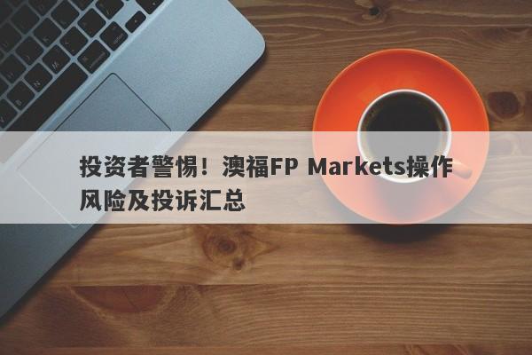 投资者警惕！澳福FP Markets操作风险及投诉汇总-第1张图片-要懂汇