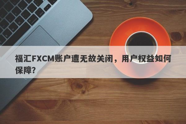 福汇FXCM账户遭无故关闭，用户权益如何保障？-第1张图片-要懂汇