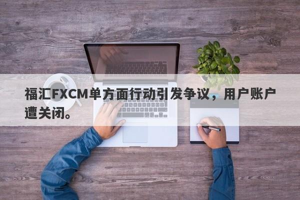 福汇FXCM单方面行动引发争议，用户账户遭关闭。-第1张图片-要懂汇