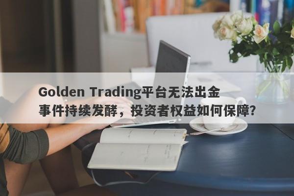 Golden Trading平台无法出金事件持续发酵，投资者权益如何保障？-第1张图片-要懂汇