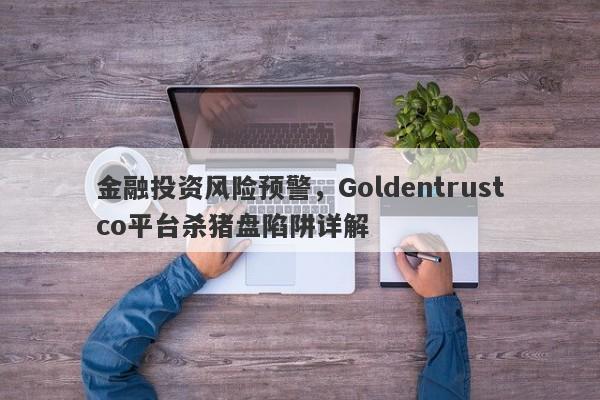 金融投资风险预警，Goldentrustco平台杀猪盘陷阱详解-第1张图片-要懂汇