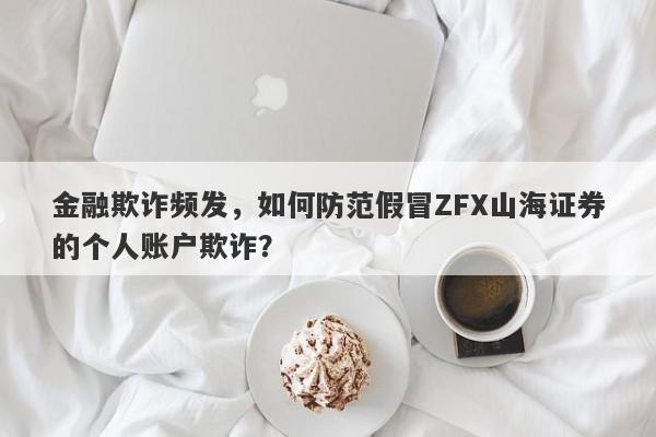 金融欺诈频发，如何防范假冒ZFX山海证券的个人账户欺诈？-第1张图片-要懂汇