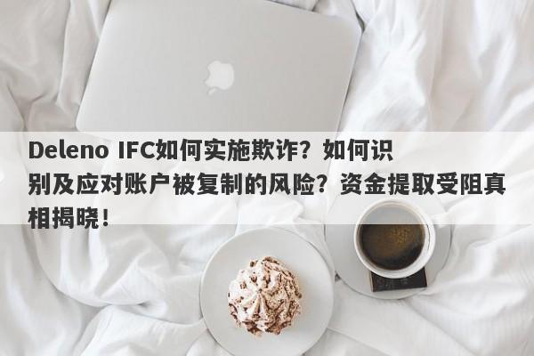 Deleno IFC如何实施欺诈？如何识别及应对账户被复制的风险？资金提取受阻真相揭晓！-第1张图片-要懂汇