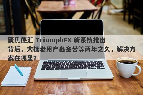 聚焦德汇 TriumphFX 新系统推出背后，大批老用户出金苦等两年之久，解决方案在哪里？-第1张图片-要懂汇