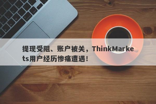 提现受阻、账户被关，ThinkMarkets用户经历惨痛遭遇！-第1张图片-要懂汇