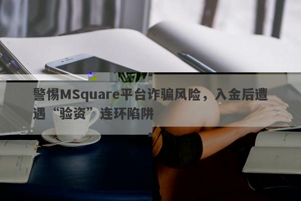 警惕MSquare平台诈骗风险，入金后遭遇“验资”连环陷阱-第1张图片-要懂汇