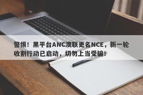 警惕！黑平台ANC澳联更名NCE，新一轮收割行动已启动，切勿上当受骗！-第1张图片-要懂汇