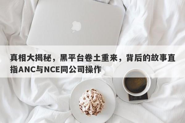 真相大揭秘，黑平台卷土重来，背后的故事直指ANC与NCE同公司操作-第1张图片-要懂汇