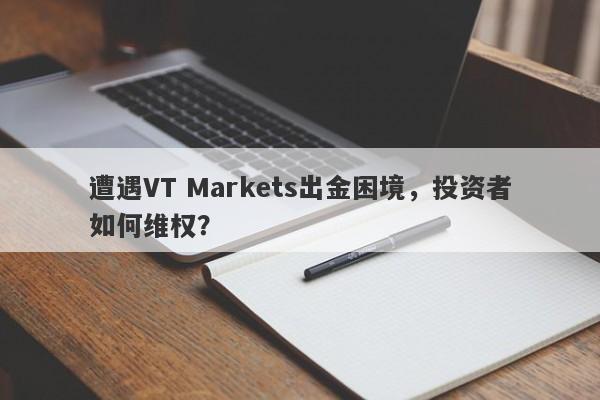 遭遇VT Markets出金困境，投资者如何维权？-第1张图片-要懂汇