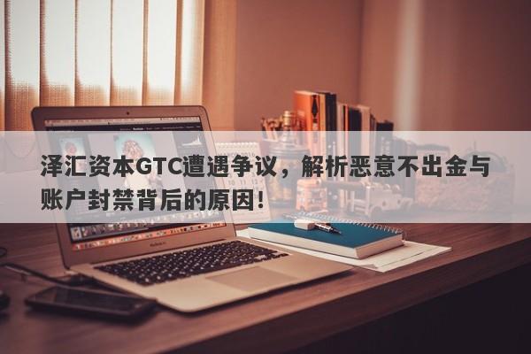 泽汇资本GTC遭遇争议，解析恶意不出金与账户封禁背后的原因！-第1张图片-要懂汇